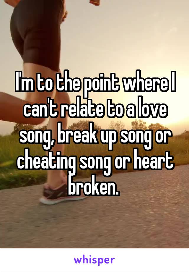 I'm to the point where I can't relate to a love song, break up song or cheating song or heart broken. 