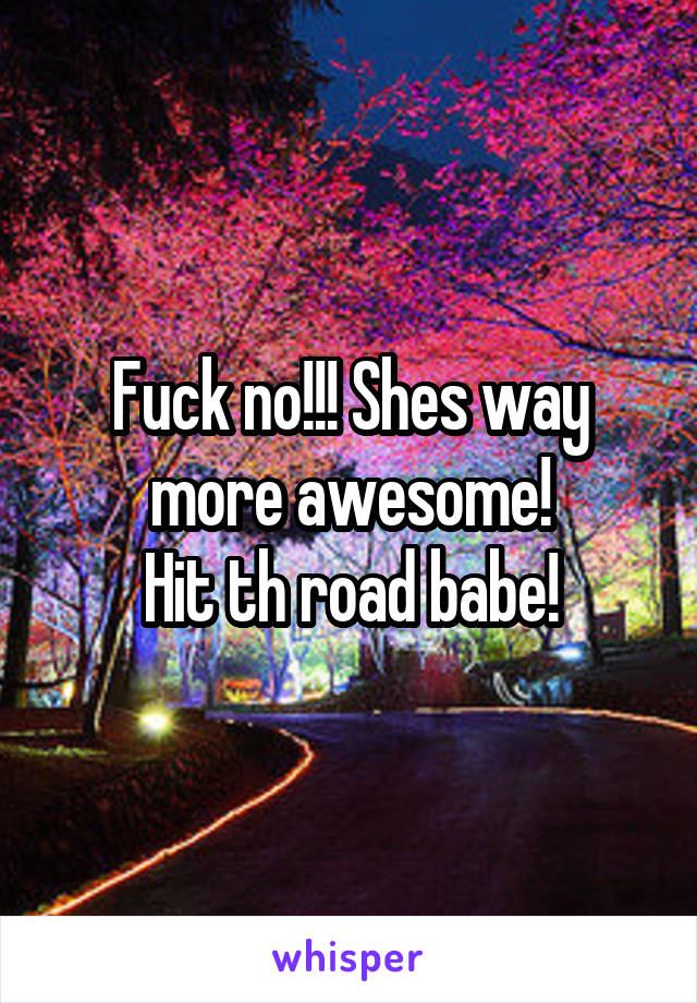 Fuck no!!! Shes way more awesome!
Hit th road babe!