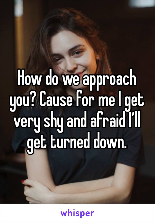 How do we approach you? Cause for me I get very shy and afraid I’ll get turned down. 