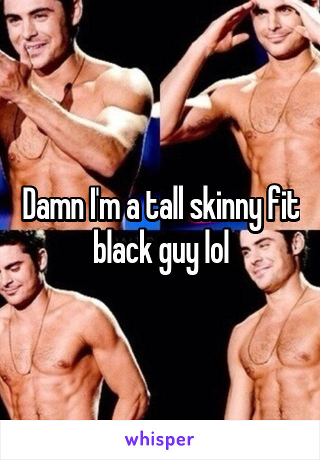 Damn I'm a tall skinny fit black guy lol