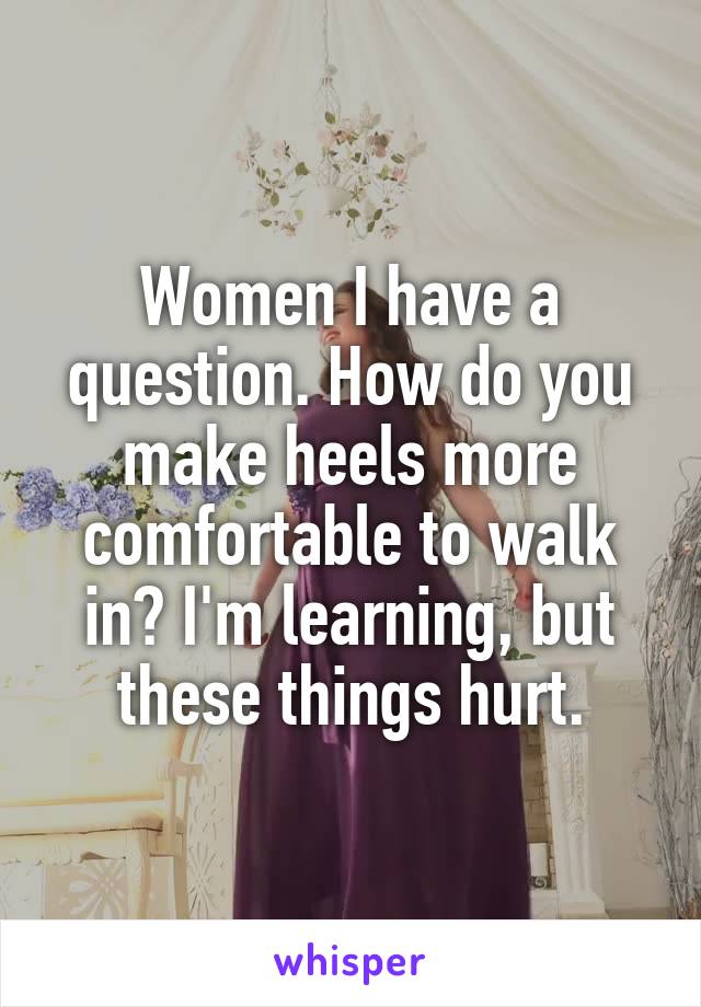 Women I have a question. How do you make heels more comfortable to walk in? I'm learning, but these things hurt.