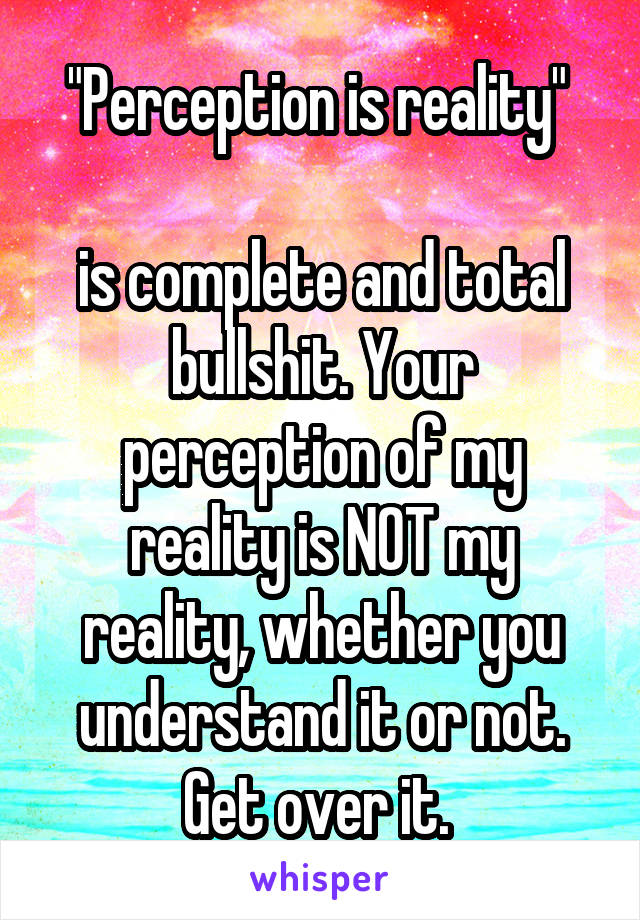 "Perception is reality" 

is complete and total bullshit. Your perception of my reality is NOT my reality, whether you understand it or not. Get over it. 