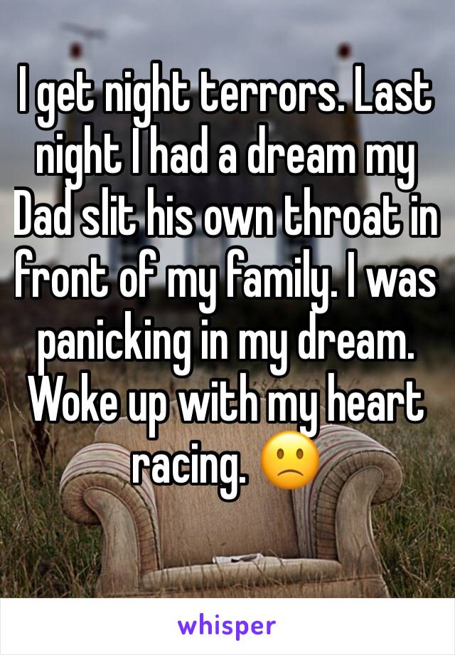 I get night terrors. Last night I had a dream my Dad slit his own throat in front of my family. I was panicking in my dream. Woke up with my heart racing. 🙁