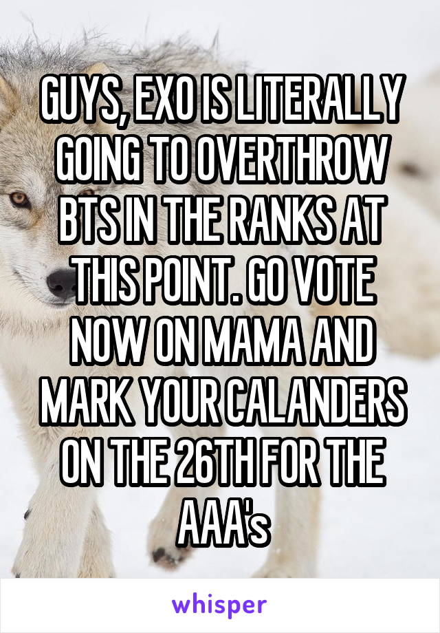 GUYS, EXO IS LITERALLY GOING TO OVERTHROW BTS IN THE RANKS AT THIS POINT. GO VOTE NOW ON MAMA AND MARK YOUR CALANDERS ON THE 26TH FOR THE AAA's