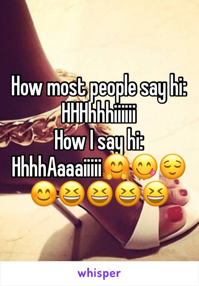 How most people say hi: HHHhhhiiiiii
How I say hi:
HhhhAaaaiiiii🤗😋😌😊😆😆😆😆