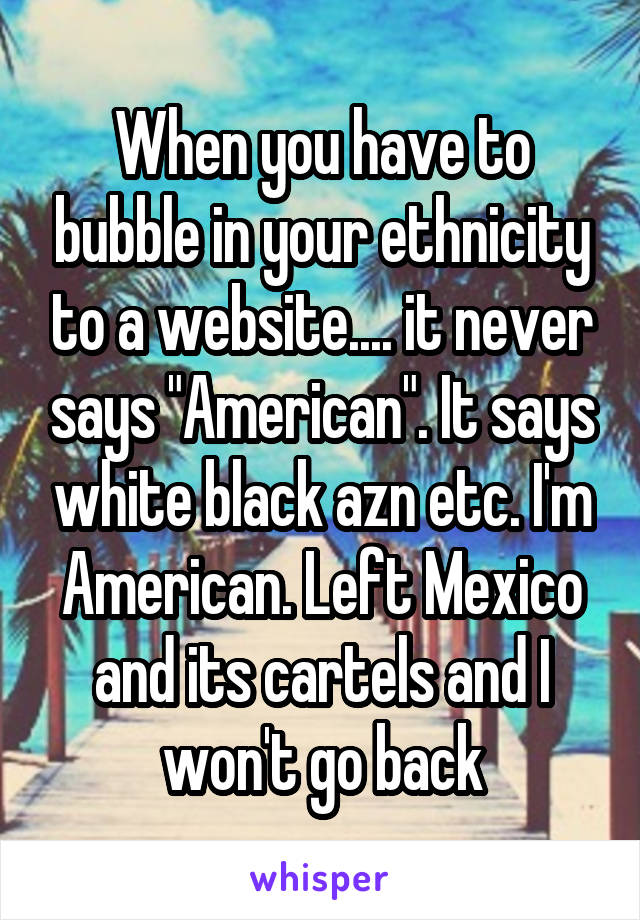 When you have to bubble in your ethnicity to a website.... it never says "American". It says white black azn etc. I'm American. Left Mexico and its cartels and I won't go back