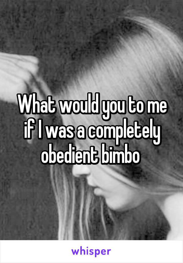 What would you to me if I was a completely obedient bimbo 