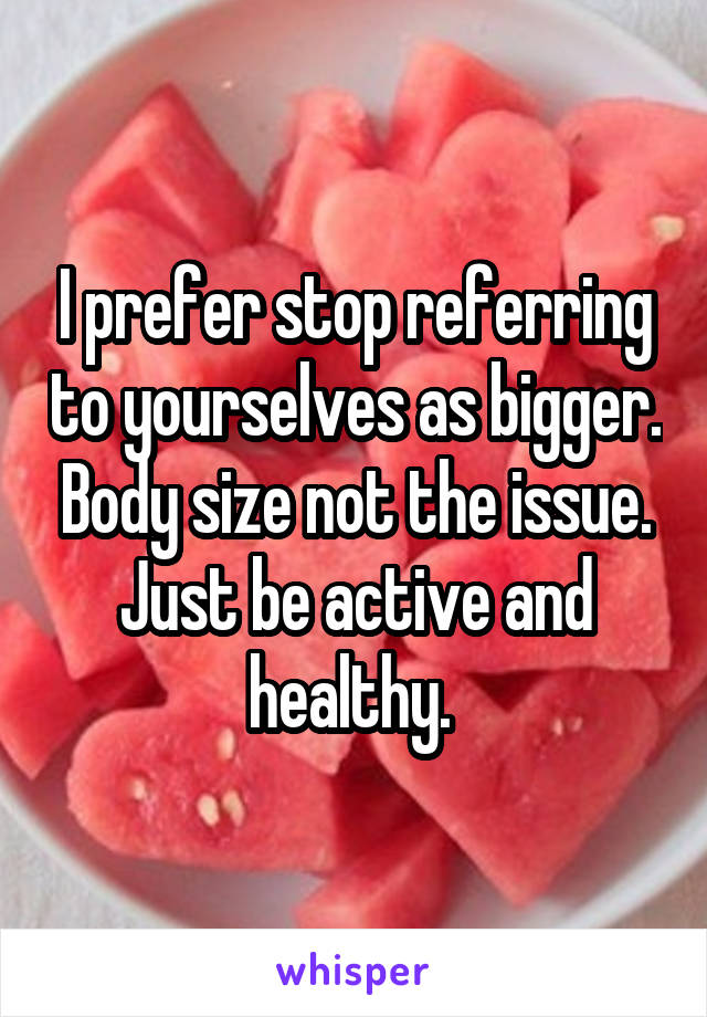 I prefer stop referring to yourselves as bigger. Body size not the issue. Just be active and healthy. 