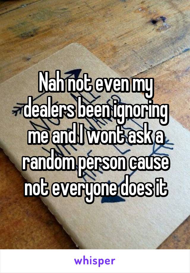 Nah not even my dealers been ignoring me and I wont ask a random person cause not everyone does it