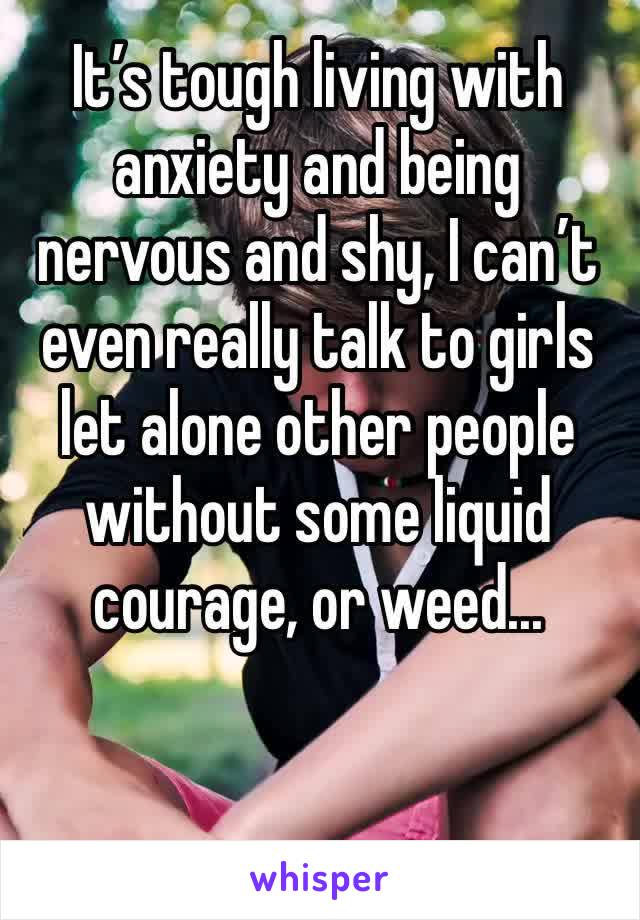 It’s tough living with anxiety and being nervous and shy, I can’t even really talk to girls let alone other people without some liquid courage, or weed...