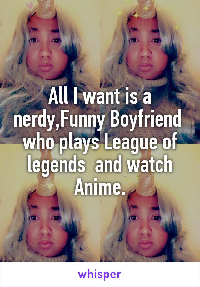All I want is a nerdy,Funny Boyfriend 
who plays League of legends  and watch Anime.