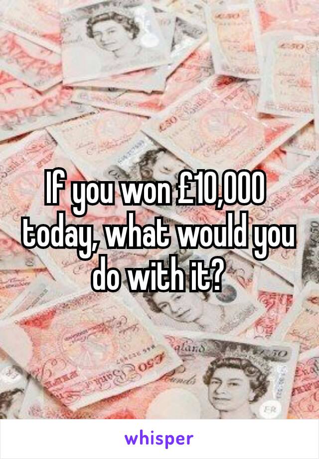 If you won £10,000 
today, what would you do with it?