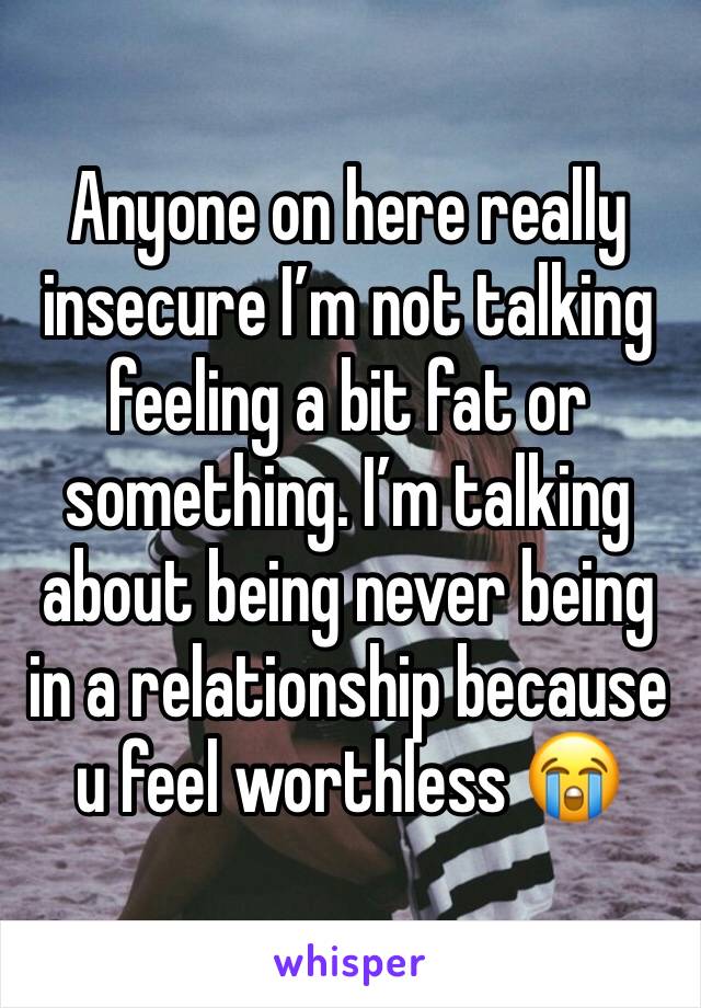 Anyone on here really insecure I’m not talking feeling a bit fat or something. I’m talking about being never being in a relationship because u feel worthless 😭