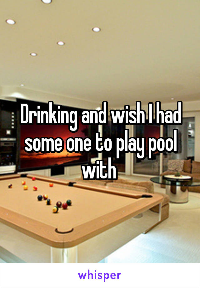 Drinking and wish I had some one to play pool with 