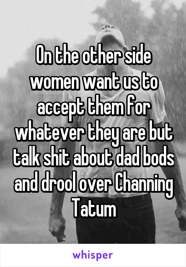 On the other side women want us to accept them for whatever they are but talk shit about dad bods and drool over Channing Tatum