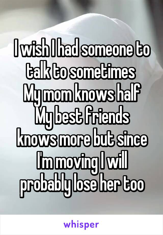 I wish I had someone to talk to sometimes 
My mom knows half
My best friends knows more but since I'm moving I will probably lose her too