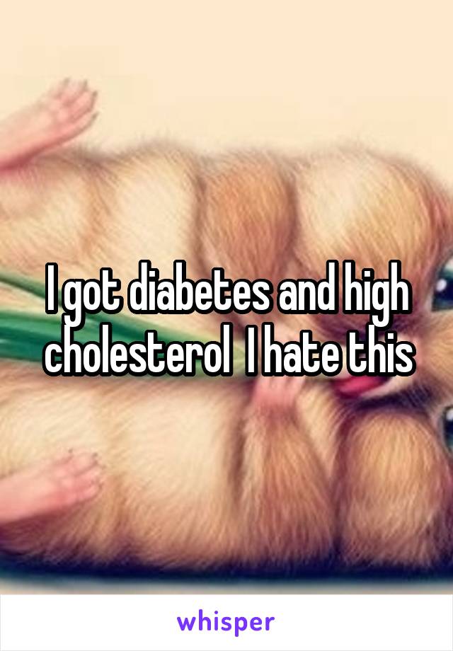 I got diabetes and high cholesterol  I hate this
