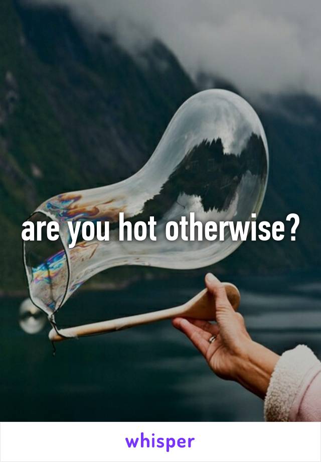 are you hot otherwise?