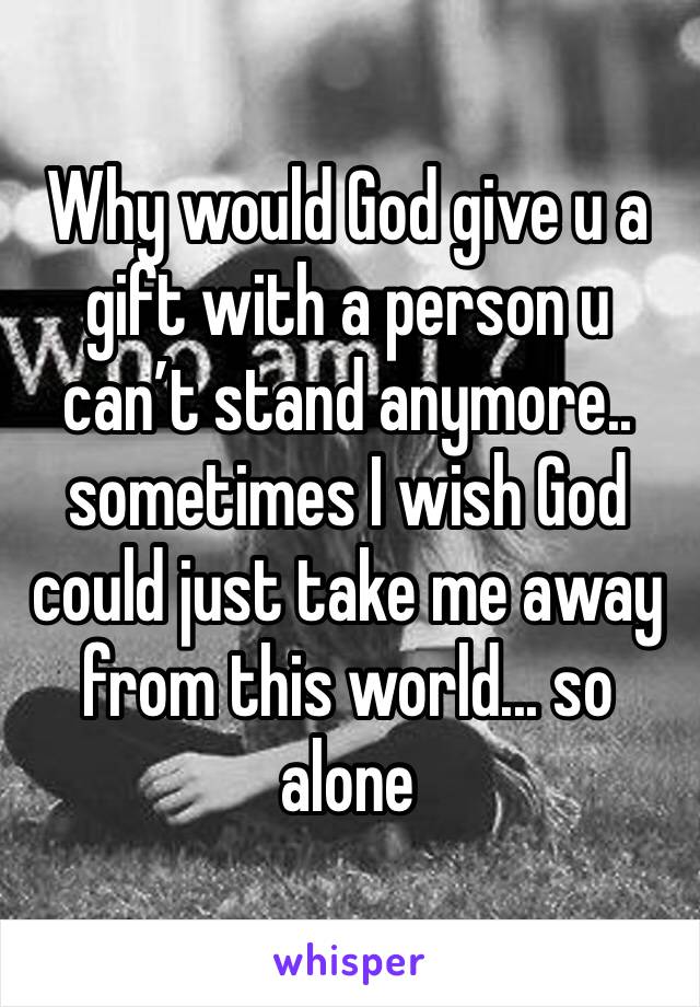 Why would God give u a gift with a person u can’t stand anymore.. sometimes I wish God could just take me away from this world... so alone