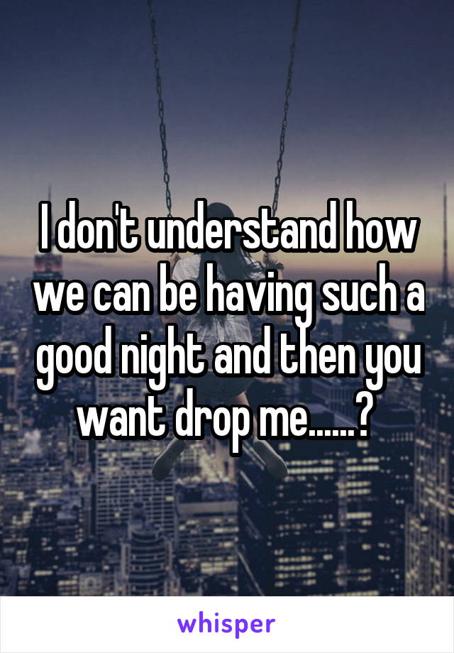 I don't understand how we can be having such a good night and then you want drop me......? 