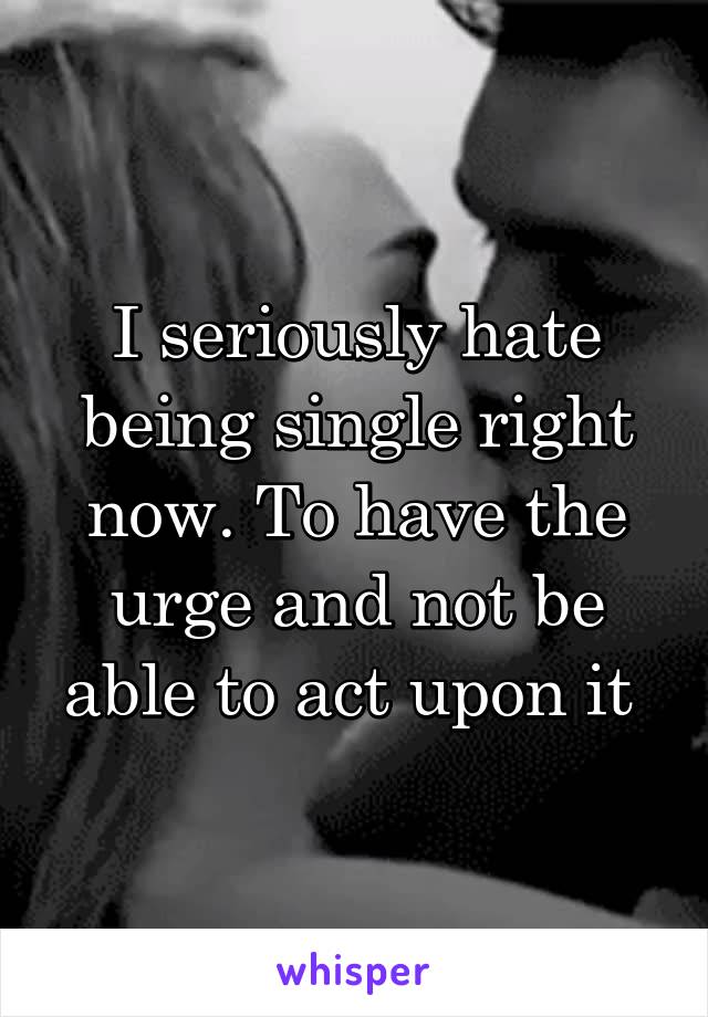 I seriously hate being single right now. To have the urge and not be able to act upon it 