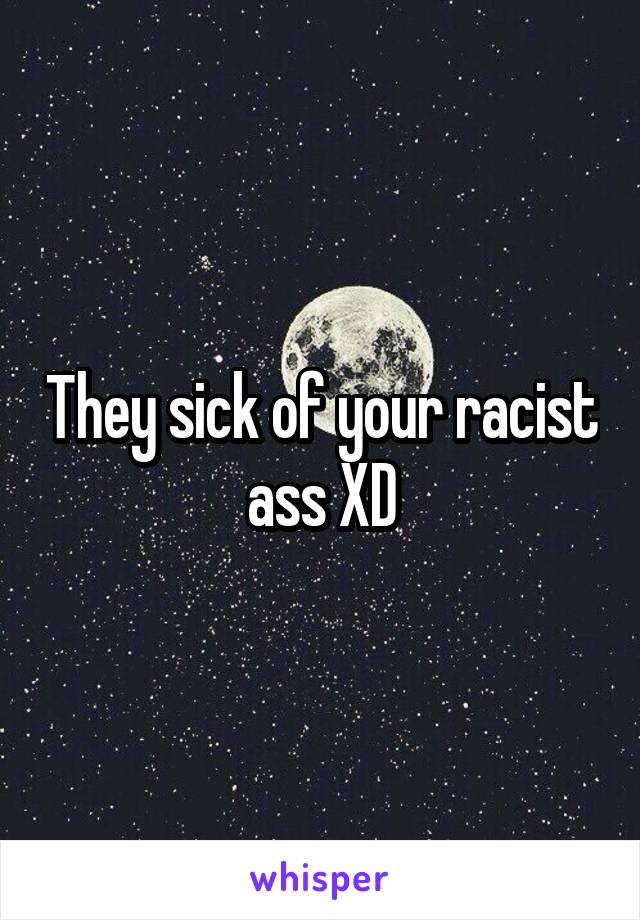 They sick of your racist ass XD