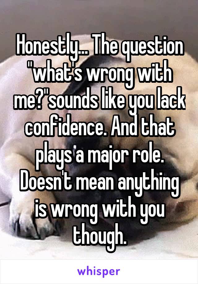 Honestly... The question "what's wrong with me?"sounds like you lack confidence. And that plays a major role. Doesn't mean anything is wrong with you though.