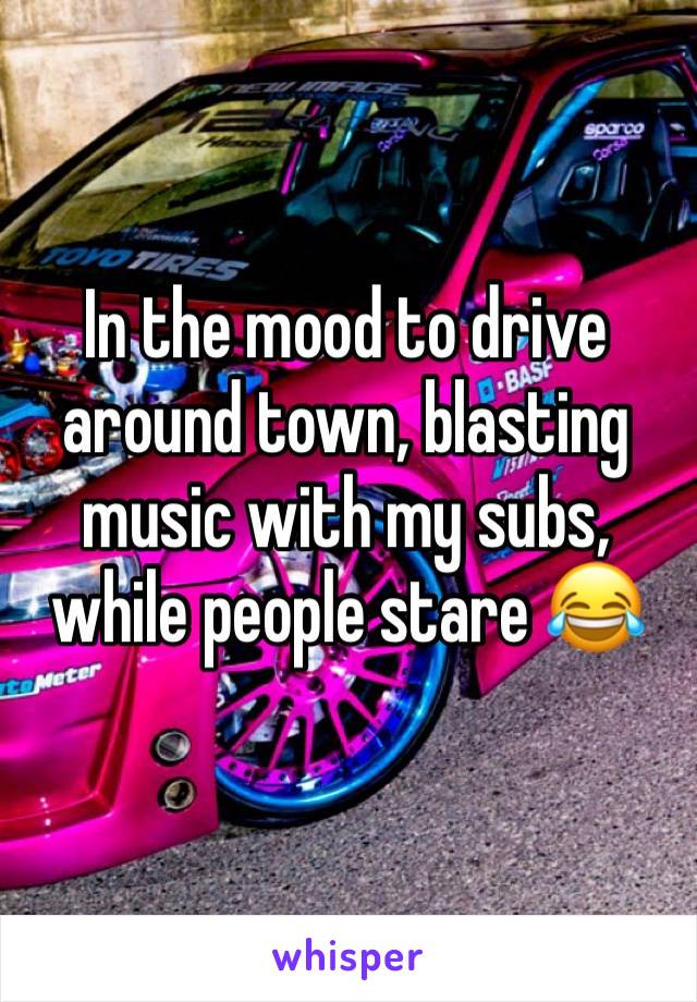 In the mood to drive around town, blasting music with my subs, while people stare 😂