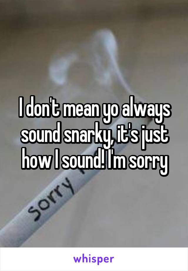 I don't mean yo always sound snarky, it's just how I sound! I'm sorry