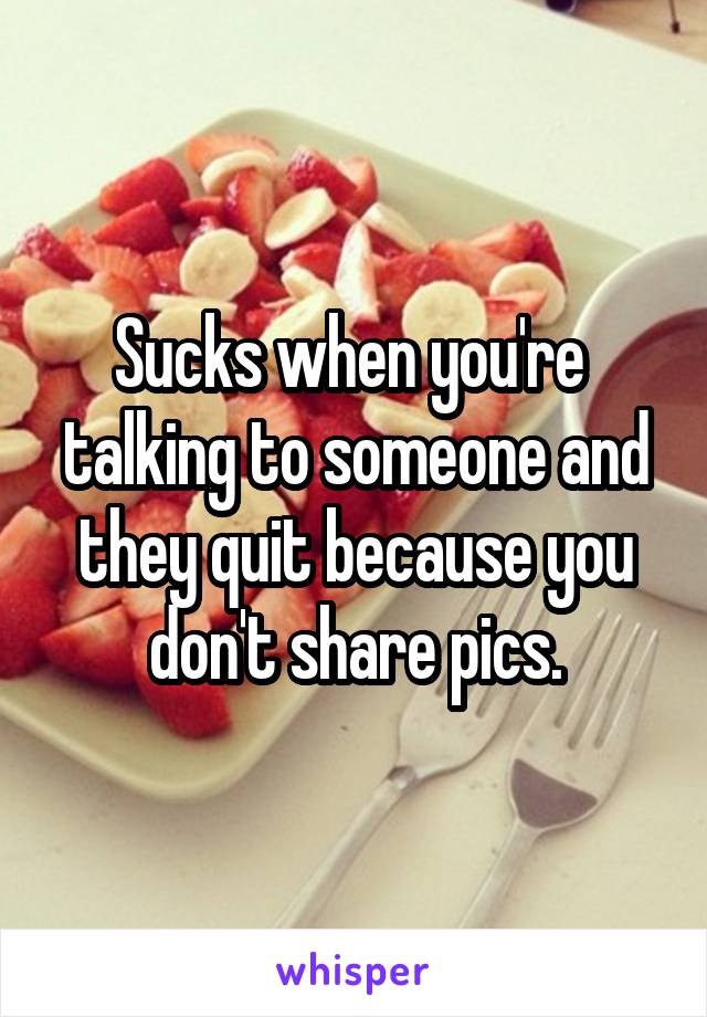 Sucks when you're  talking to someone and they quit because you don't share pics.