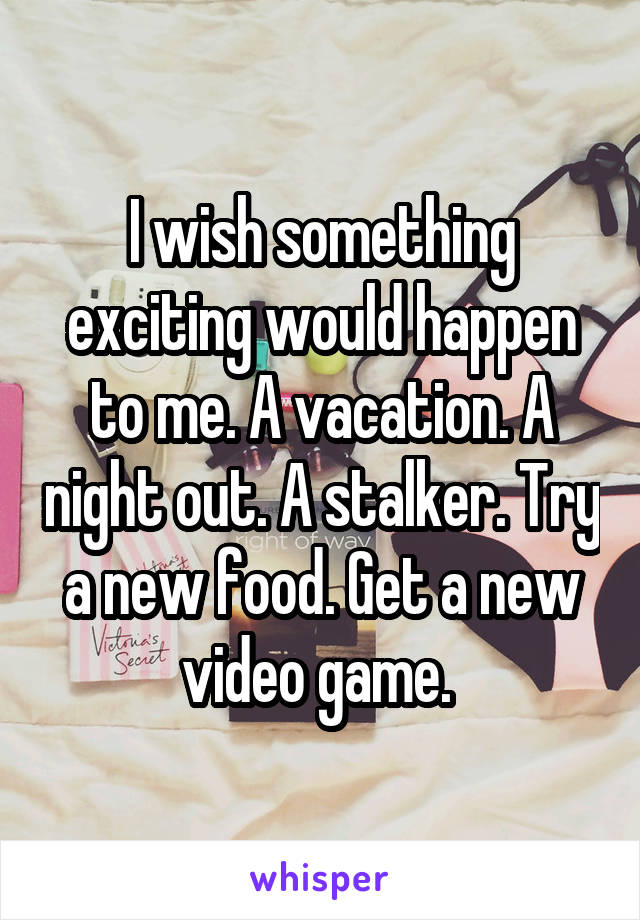 I wish something exciting would happen to me. A vacation. A night out. A stalker. Try a new food. Get a new video game. 