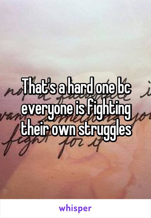 That's a hard one bc everyone is fighting their own struggles