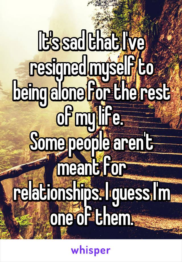 It's sad that I've resigned myself to being alone for the rest of my life. 
Some people aren't meant for relationships. I guess I'm one of them.