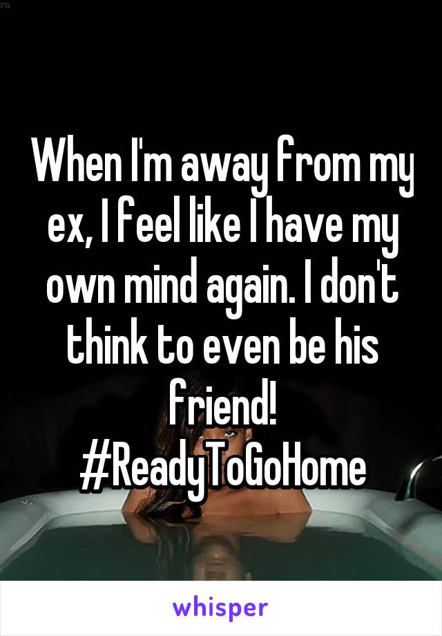 When I'm away from my ex, I feel like I have my own mind again. I don't think to even be his friend! #ReadyToGoHome