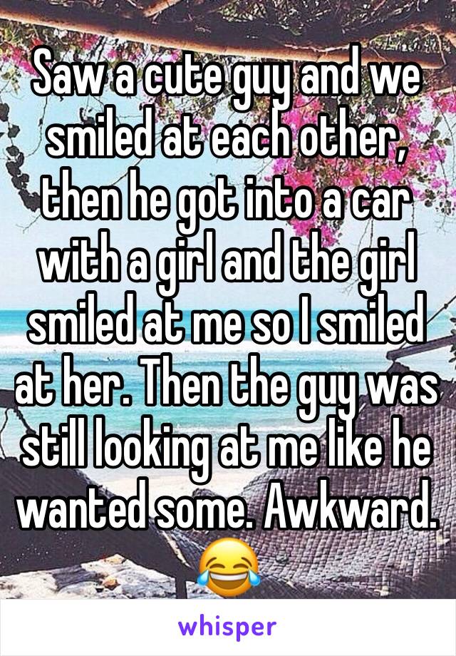 Saw a cute guy and we smiled at each other, then he got into a car with a girl and the girl smiled at me so I smiled at her. Then the guy was still looking at me like he wanted some. Awkward.  😂 