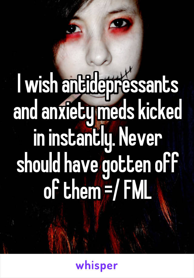 I wish antidepressants and anxiety meds kicked in instantly. Never should have gotten off of them =/ FML