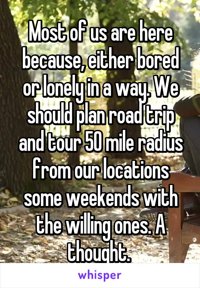 Most of us are here because, either bored or lonely in a way. We should plan road trip and tour 50 mile radius from our locations some weekends with the willing ones. A thought. 