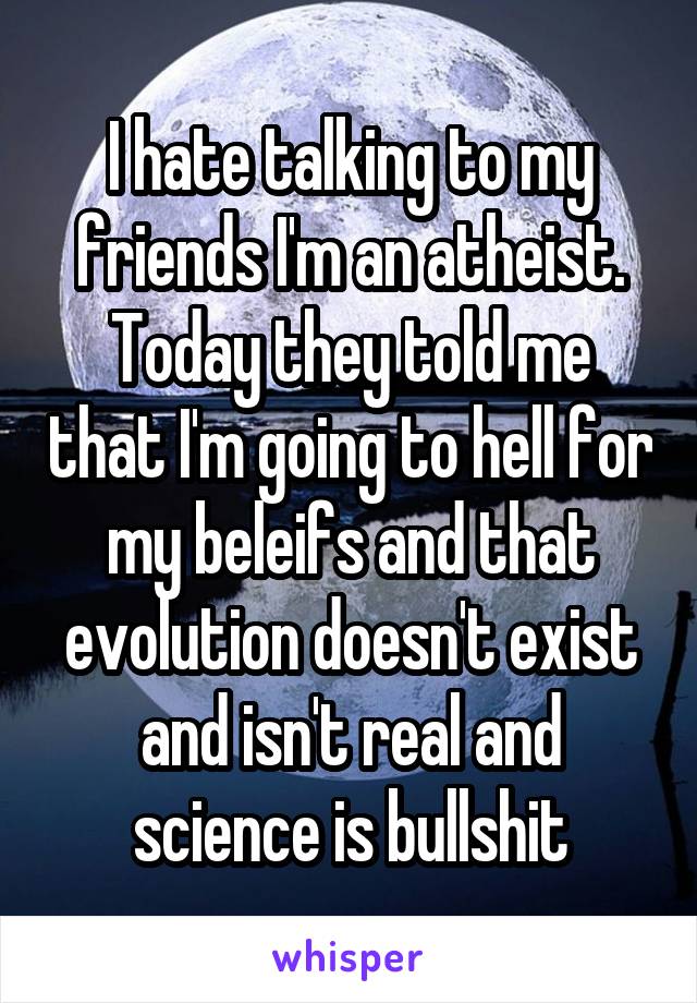 I hate talking to my friends I'm an atheist. Today they told me that I'm going to hell for my beleifs and that evolution doesn't exist and isn't real and science is bullshit
