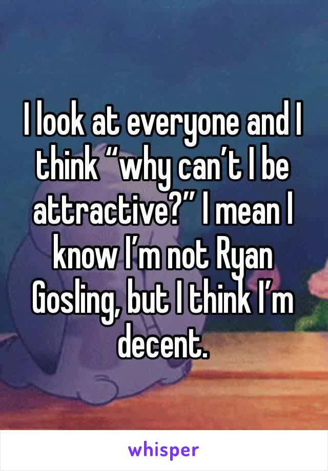 I look at everyone and I think “why can’t I be attractive?” I mean I know I’m not Ryan Gosling, but I think I’m decent. 