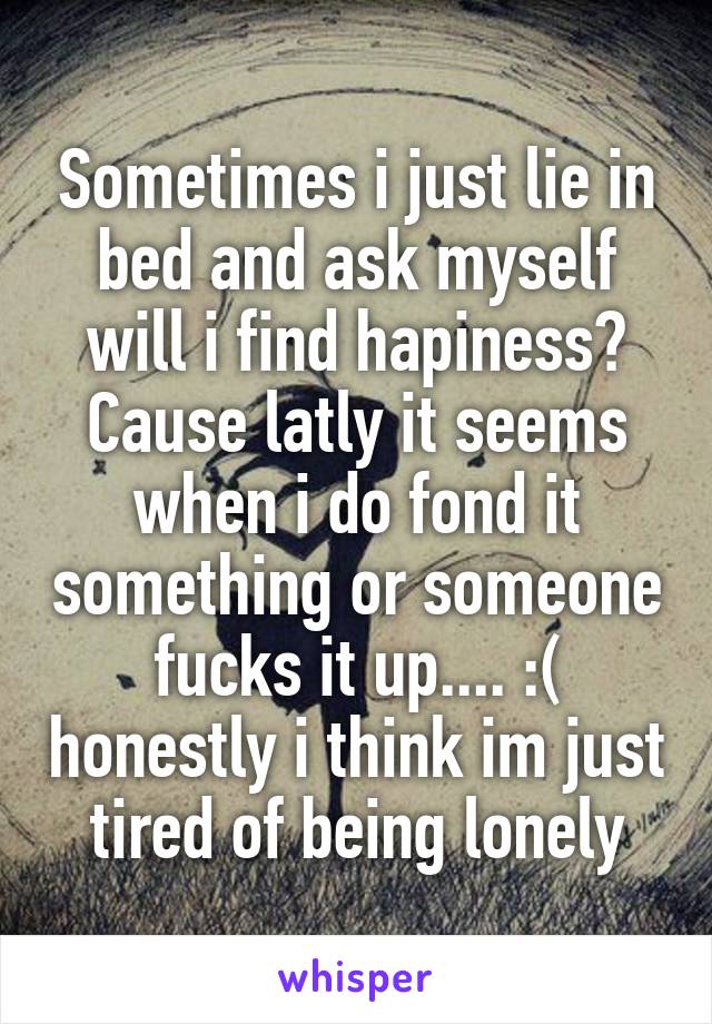 Sometimes i just lie in bed and ask myself will i find hapiness? Cause latly it seems when i do fond it something or someone fucks it up.... :( honestly i think im just tired of being lonely