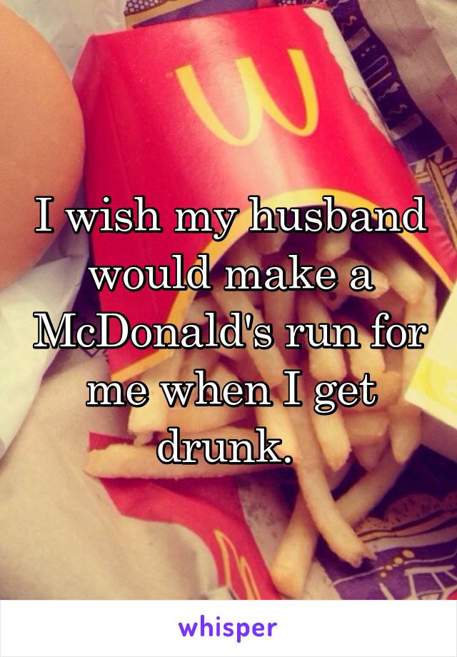 I wish my husband would make a McDonald's run for me when I get drunk. 