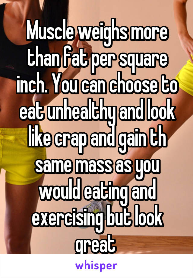 Muscle weighs more than fat per square inch. You can choose to eat unhealthy and look like crap and gain th same mass as you would eating and exercising but look great 