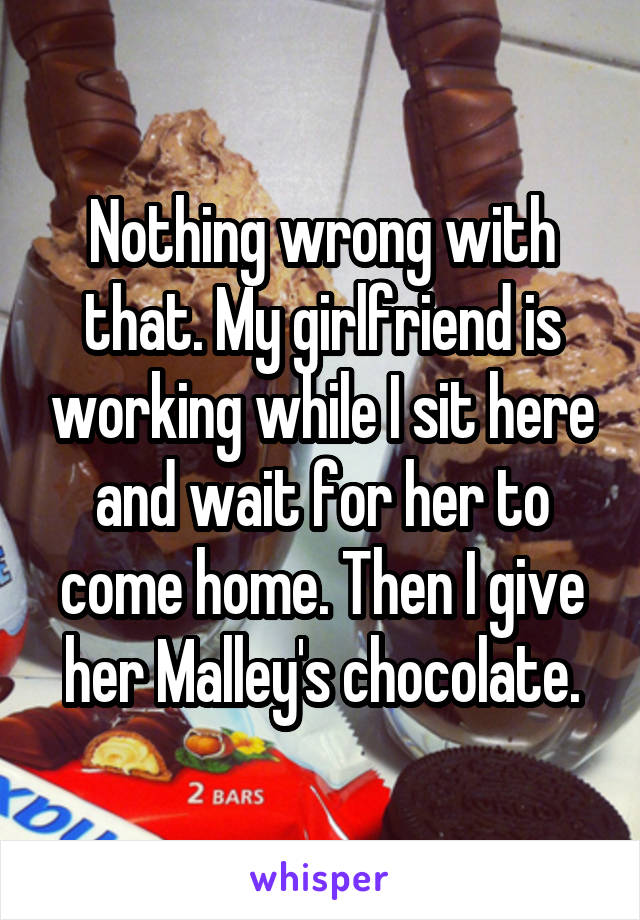 Nothing wrong with that. My girlfriend is working while I sit here and wait for her to come home. Then I give her Malley's chocolate.