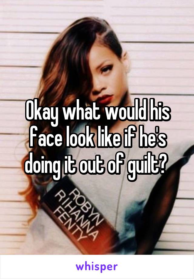 Okay what would his face look like if he's doing it out of guilt? 