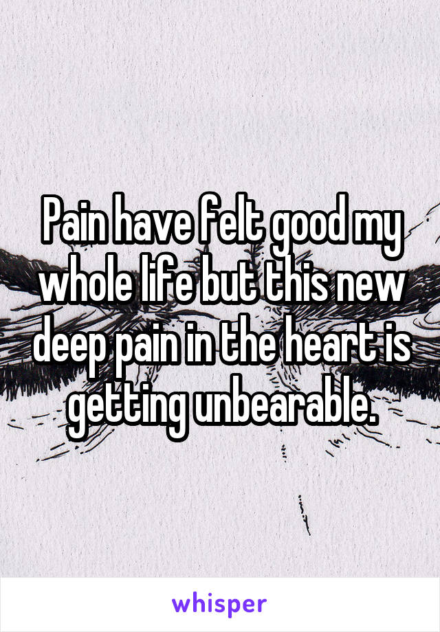 Pain have felt good my whole life but this new deep pain in the heart is getting unbearable.