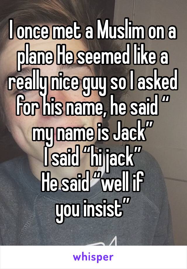 I once met a Muslim on a plane He seemed like a really nice guy so I asked for his name, he said “ my name is Jack” 
I said “hi jack” 
He said “well if you insist” 

