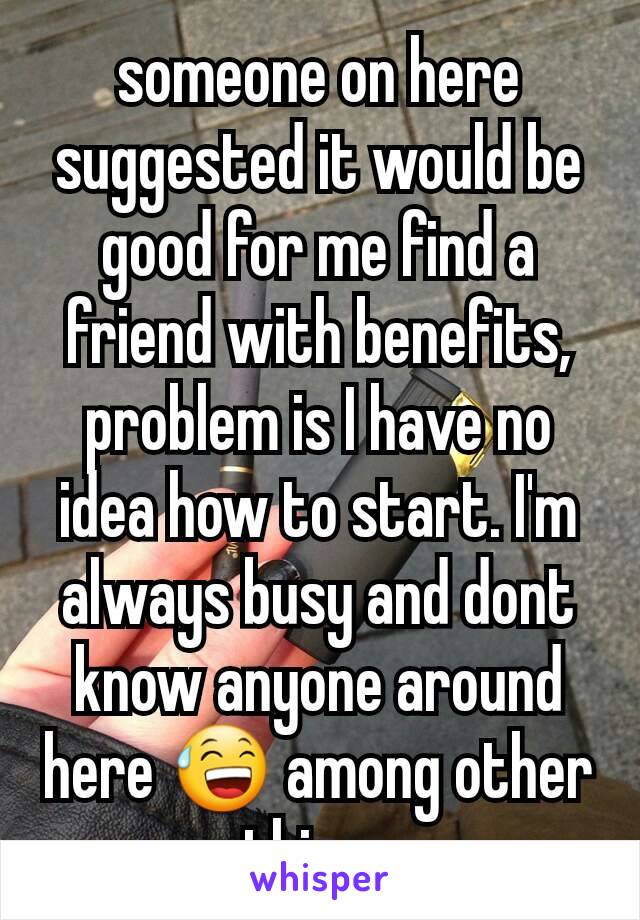someone on here suggested it would be good for me find a friend with benefits, problem is I have no idea how to start. I'm always busy and dont know anyone around here 😅 among other things