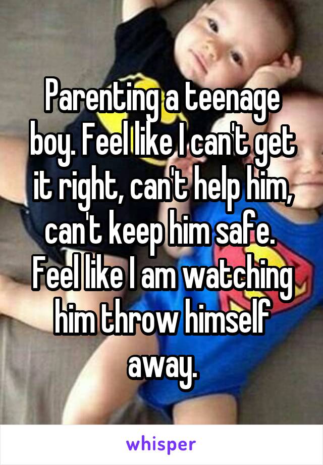 Parenting a teenage boy. Feel like I can't get it right, can't help him, can't keep him safe.  Feel like I am watching him throw himself away.