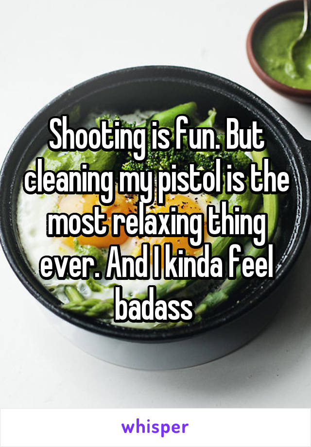 Shooting is fun. But cleaning my pistol is the most relaxing thing ever. And I kinda feel badass 