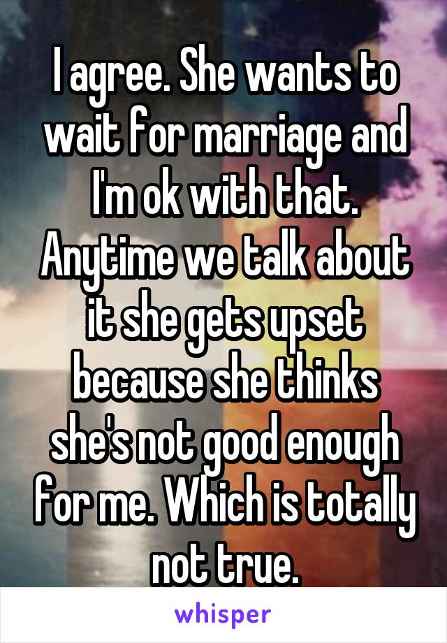 I agree. She wants to wait for marriage and I'm ok with that. Anytime we talk about it she gets upset because she thinks she's not good enough for me. Which is totally not true.
